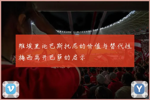 维埃里论巴斯托尼的价值与替代性梅西离开巴萨的启示