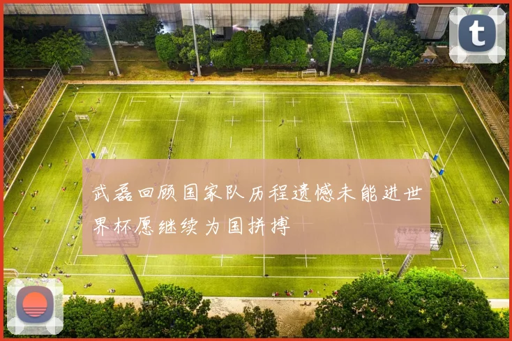 武磊回顾国家队历程遗憾未能进世界杯愿继续为国拼搏