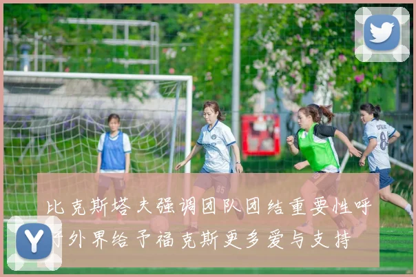 比克斯塔夫强调团队团结重要性呼吁外界给予福克斯更多爱与支持