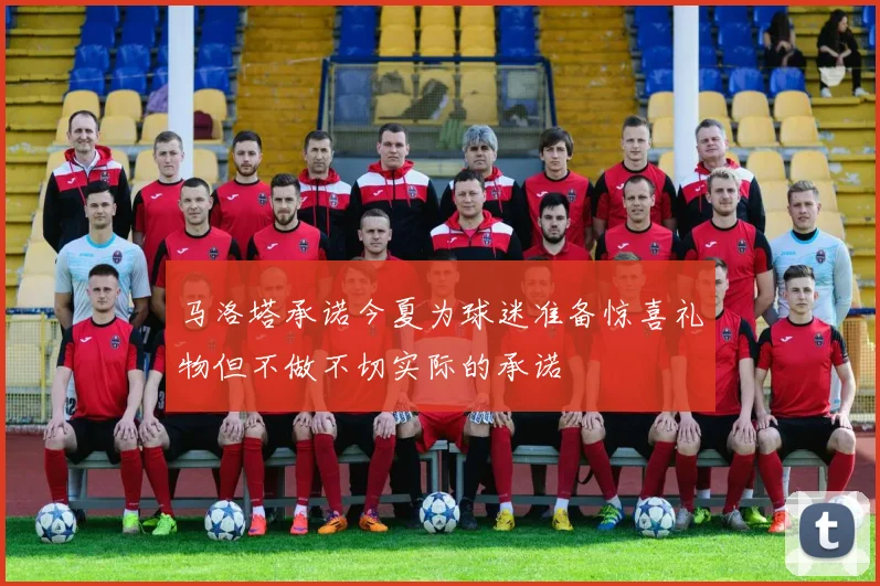 马洛塔承诺今夏为球迷准备惊喜礼物但不做不切实际的承诺