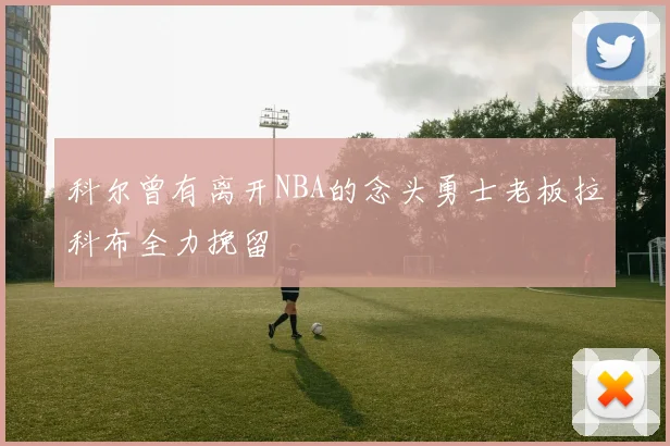 科尔曾有离开NBA的念头勇士老板拉科布全力挽留
