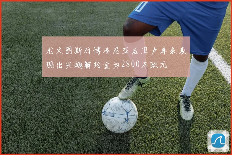 尤文图斯对博洛尼亚后卫卢库米表现出兴趣解约金为2800万欧元
