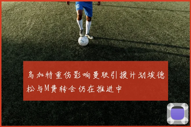 乌加特重伤影响曼联引援计划埃德松与M费转会仍在推进中
