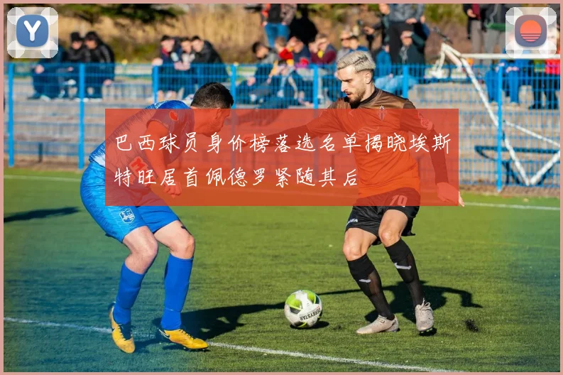 巴西球员身价榜落选名单揭晓埃斯特旺居首佩德罗紧随其后
