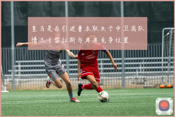皇马是否引进鲁本取决于中卫离队情况卡雷拉斯与库库竞争位置