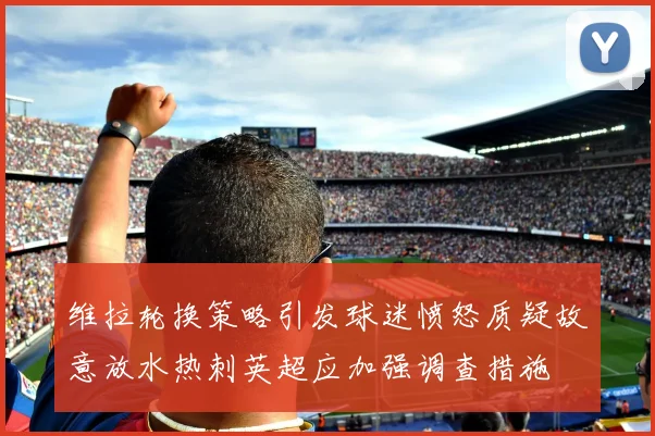 维拉轮换策略引发球迷愤怒质疑故意放水热刺英超应加强调查措施