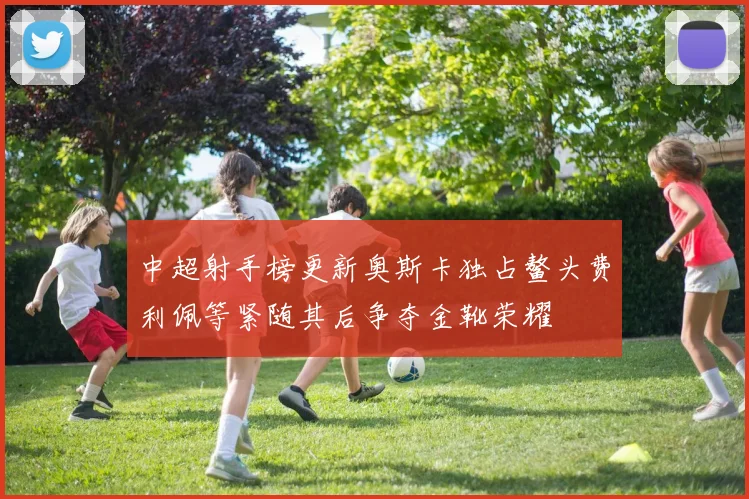 中超射手榜更新奥斯卡独占鳌头费利佩等紧随其后争夺金靴荣耀