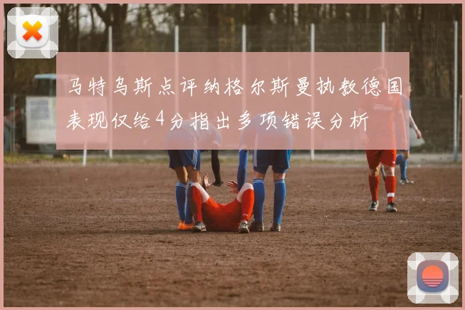 马特乌斯点评纳格尔斯曼执教德国表现仅给4分指出多项错误分析