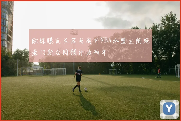 欧媒曝瓦兰若或离开NBA加盟立陶宛豪门新合同预计为两年