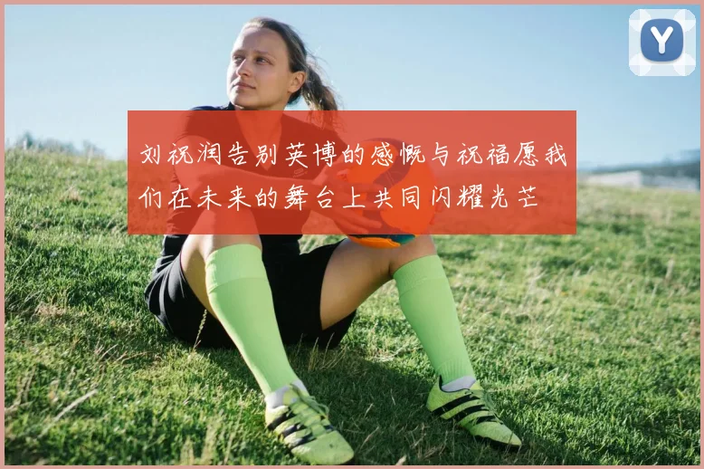 刘祝润告别英博的感慨与祝福愿我们在未来的舞台上共同闪耀光芒