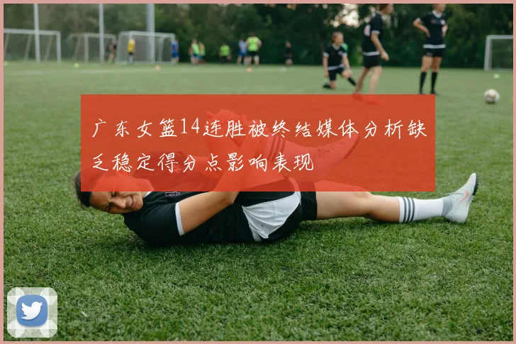 广东女篮14连胜被终结媒体分析缺乏稳定得分点影响表现