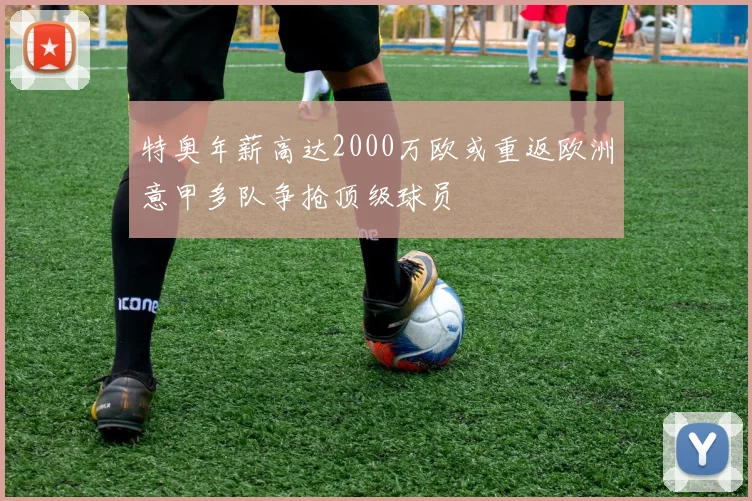 特奥年薪高达2000万欧或重返欧洲意甲多队争抢顶级球员