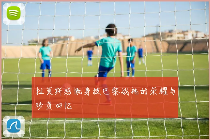 拉莫斯感慨身披巴黎战袍的荣耀与珍贵回忆