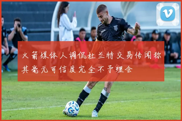 火箭媒体人调侃杜兰特交易传闻称其毫无可信度完全不予理会