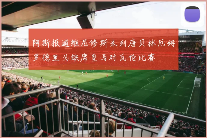 阿斯报道维尼修斯米利唐贝林厄姆罗德里戈缺席皇马对瓦伦比赛