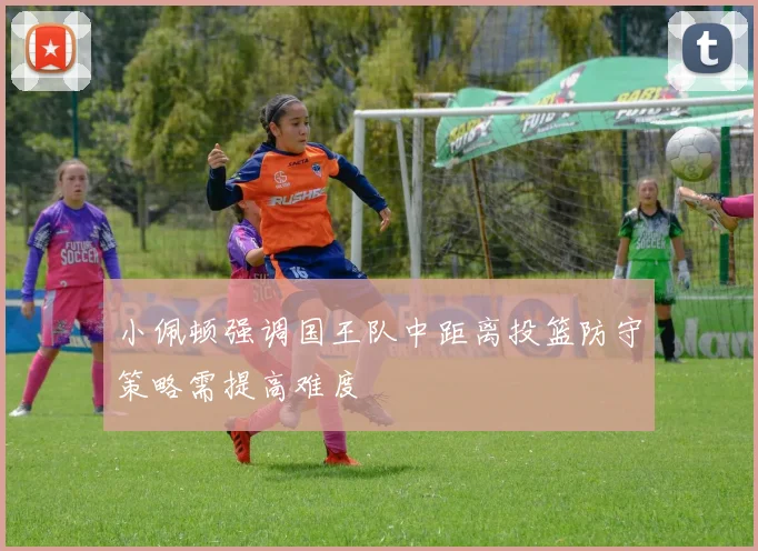 小佩顿强调国王队中距离投篮防守策略需提高难度