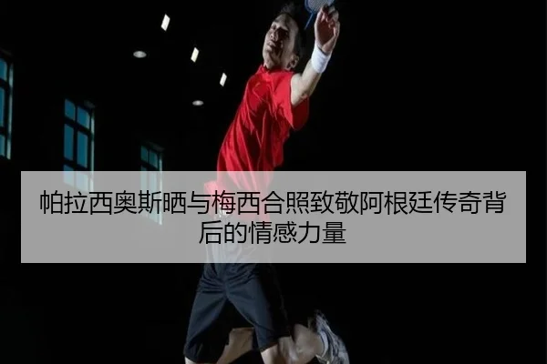 帕拉西奥斯晒与梅西合照致敬阿根廷传奇背后的情感力量